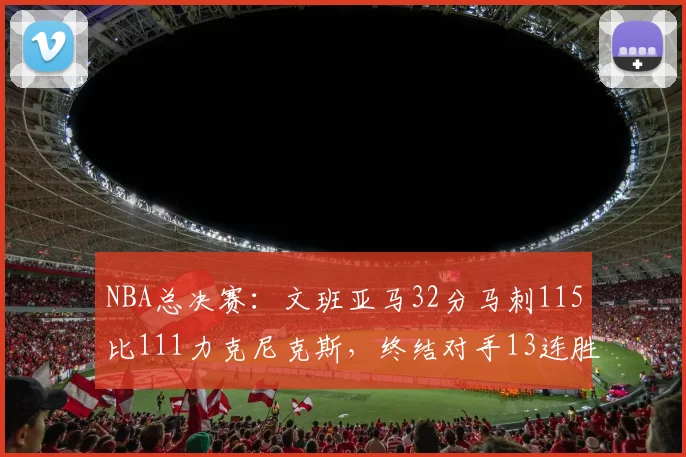 NBA总决赛：文班亚马32分马刺115比111力克尼克斯，终结对手13连胜